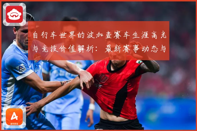 自行车世界的波加查赛车生涯高光与竞技价值解析：最新赛事动态与深度分析