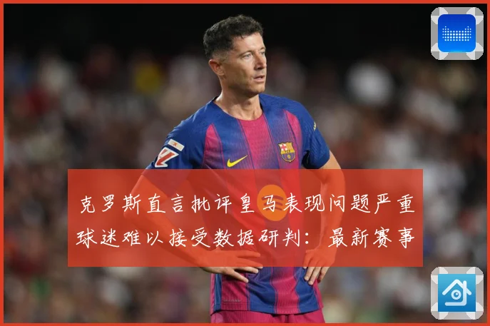 克罗斯直言批评皇马表现问题严重球迷难以接受数据研判：最新赛事动态与深度分析