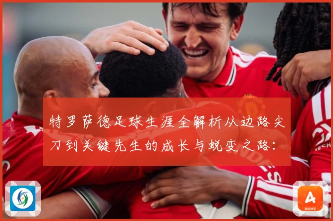 特罗萨德足球生涯全解析从边路尖刀到关键先生的成长与蜕变之路：最新赛事动态与深度分析