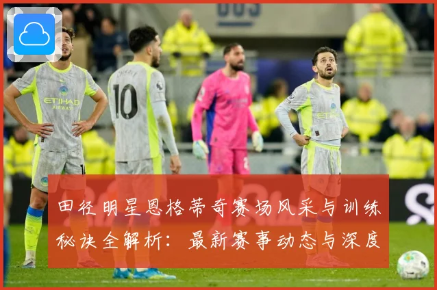 田径明星恩格蒂奇赛场风采与训练秘诀全解析：最新赛事动态与深度分析