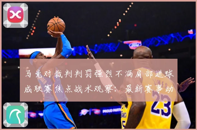 马竞对裁判判罚强烈不满肩部进球成联赛焦点战术观察：最新赛事动态与深度分析