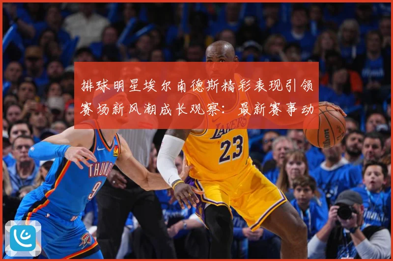 排球明星埃尔南德斯精彩表现引领赛场新风潮成长观察：最新赛事动态与深度分析