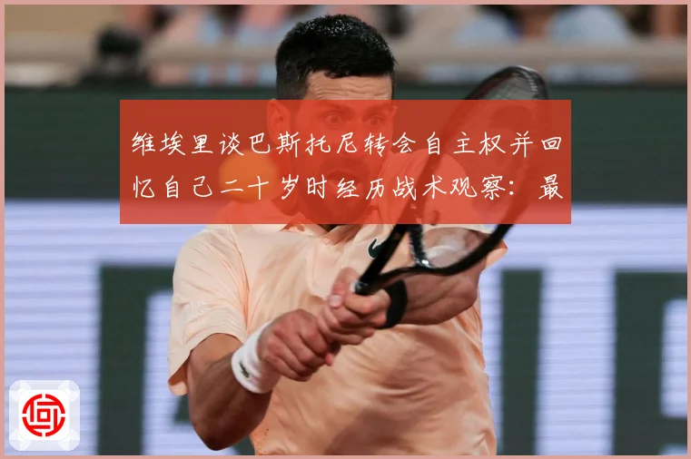 维埃里谈巴斯托尼转会自主权并回忆自己二十岁时经历战术观察：最新赛事动态与深度分析
