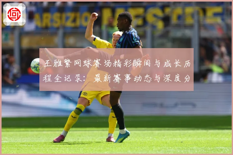 王雅繁网球赛场精彩瞬间与成长历程全记录：最新赛事动态与深度分析