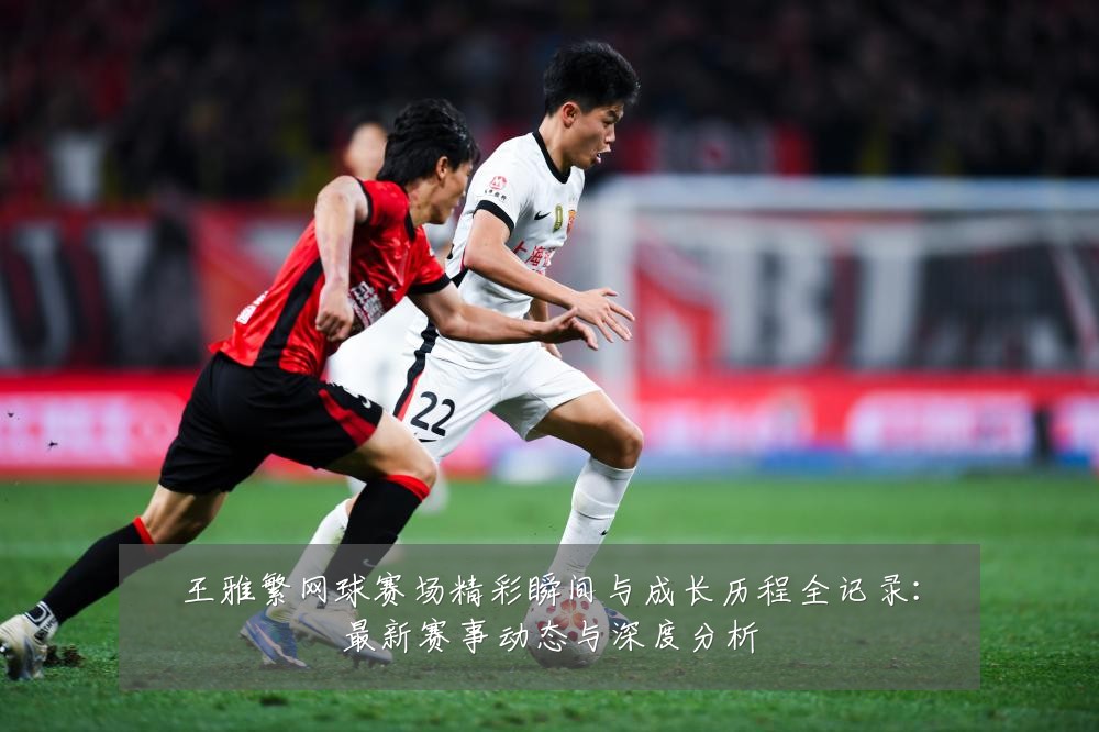 王雅繁网球赛场精彩瞬间与成长历程全记录:最新赛事动态与深度分析