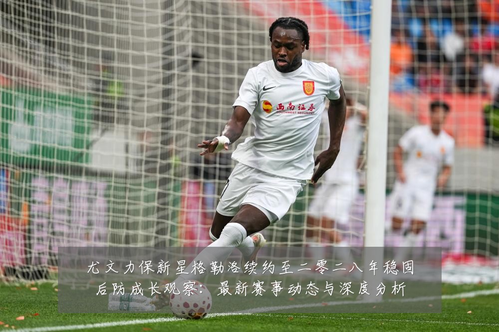 尤文力保新星格勒洛续约至二零二八年稳固后防成长观察:最新赛事动态与深度分析