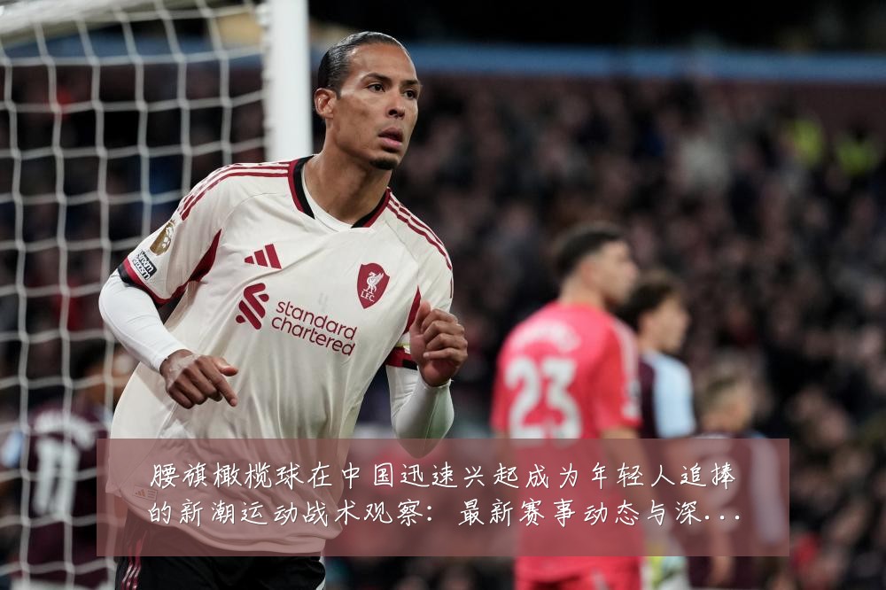 腰旗橄榄球在中国迅速兴起成为年轻人追捧的新潮运动战术观察:最新赛事动态与深度分析